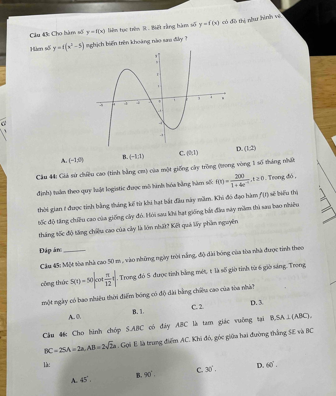 Cho hàm số y=f(x) liên tục trên R . Biết rằng hàm số y=f'(x) có đồ thị như hình vẽ.
Hàm số y=f(x^2-5) nghịch biến trên khoảng nào sau đây ?
G
C. (0;1)
D. (1;2)
A. (-1;0)
B. (-1;1)
Câu 44: Giả sử chiều cao (tính bằng cm) của một giống cây trồng (trong vòng 1 số tháng nhất
định) tuân theo quy luật logistic được mô hình hóa bằng hàm số: f(t)= 200/1+4e^(-t) ,t≥ 0. Trong đó ,
thời gian t được tính bằng tháng kể từ khi hạt bắt đầu nảy mầm. Khi đó đạo hàm f'(t) sẽ biểu thị
tốc độ tăng chiều cao của giống cây đó. Hỏi sau khi hạt giống bắt đầu này mầm thì sau bao nhiêu
tháng tốc độ tăng chiều cao của cây là lớn nhất? Kết quả lấy phần nguyên
Đáp án:_
Câu 45: Một tòa nhà cao 50 m , vào những ngày trời nắng, độ dài bóng của tòa nhà được tính theo
công thức S(t)=50|cot  π /12 t|.. Trong đó S được tính bằng mét, t là số giờ tính từ 6 giờ sáng. Trong
một ngày có bao nhiêu thời điểm bóng có độ dài bằng chiều cao của tòa nhà?
C. 2. D. 3.
A. 0. B. 1.
Câu 46: Cho hình chóp S.ABC có đáy ABC là tam giác vuông tại B,SA⊥ (ABC),
BC=2SA=2a,AB=2sqrt(2)a. Gọi E là trung điểm AC. Khi đó, góc giữa hai đường thẳng SE và BC
là: D. 60°.
C. 30°.
A. 45°.
B. 90°.