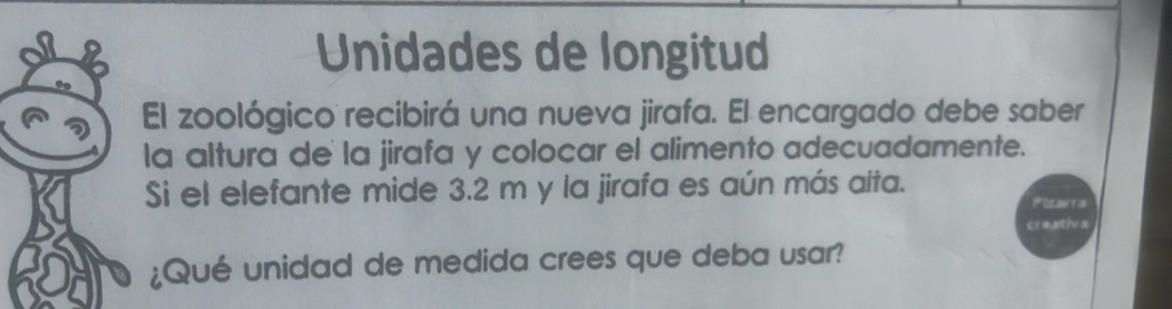 Unidades de longitud 
El zoológico recibirá una nueva jirafa. El encargado debe saber 
la altura de la jirafa y colocar el alimento adecuadamente. 
Si el elefante mide 3.2 m y la jirafa es aún más aita. 
Pisavra 
creativa 
¿Qué unidad de medida crees que deba usar?