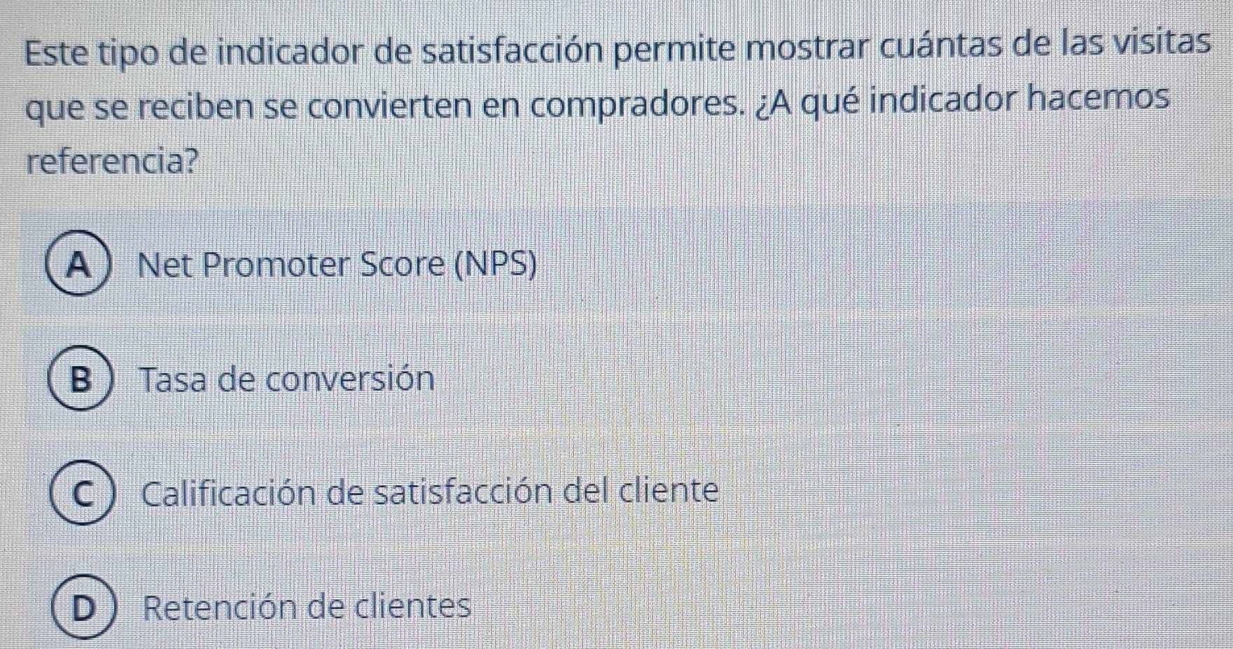 Este tipo de indicador de satisfacción permite mostrar cuántas de las visitas
que se reciben se convierten en compradores. ¿A qué indicador hacemos
referencia?
A Net Promoter Score (NPS)
B ) Tasa de conversión
C ) Calificación de satisfacción del cliente
D Retención de clientes