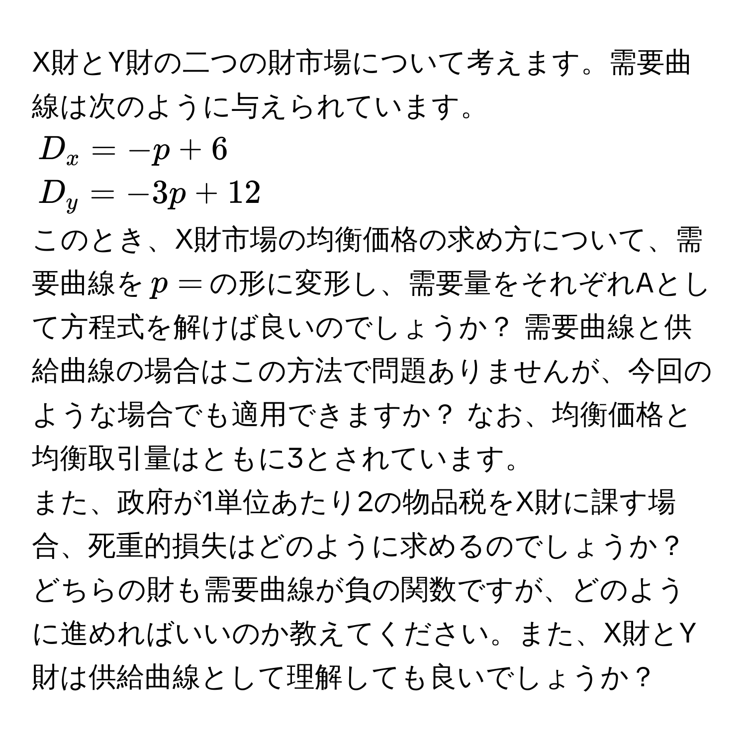 X財とY財の二つの財市場について考えます。需要曲線は次のように与えられています。
(D_x = -p + 6) 
(D_y = -3p + 12) 
このとき、X財市場の均衡価格の求め方について、需要曲線を(p =)の形に変形し、需要量をそれぞれAとして方程式を解けば良いのでしょうか？ 需要曲線と供給曲線の場合はこの方法で問題ありませんが、今回のような場合でも適用できますか？ なお、均衡価格と均衡取引量はともに3とされています。
また、政府が1単位あたり2の物品税をX財に課す場合、死重的損失はどのように求めるのでしょうか？ どちらの財も需要曲線が負の関数ですが、どのように進めればいいのか教えてください。また、X財とY財は供給曲線として理解しても良いでしょうか？