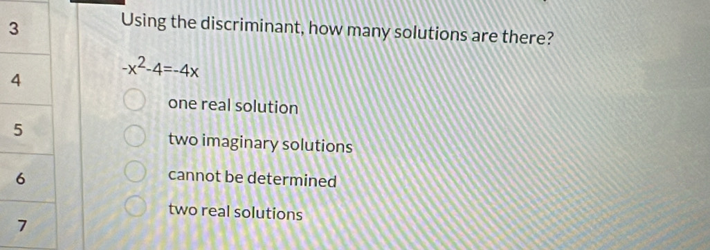 Using the discriminant, how many solutions are there?
-x^2-4=-4x
one real solution
two imaginary solutions
cannot be determined
two real solutions