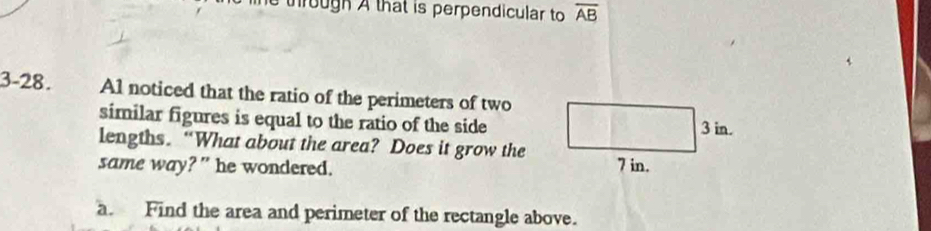 through A that is perpendicular to overline AB
3-28. Al noticed that the ratio of the perimeters of two
similar figures is equal to the ratio of the side
lengths. “What about the area? Does it grow the
same way?” he wondered.
a. Find the area and perimeter of the rectangle above.