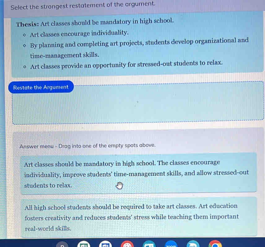 Select the strongest restatement of the argument.
Thesis: Art classes should be mandatory in high school.
Art classes encourage individuality.
By planning and completing art projects, students develop organizational and
time-management skills.
Art classes provide an opportunity for stressed-out students to relax.
Restate the Argument
Answer menu - Drag into one of the empty spots above.
Art classes should be mandatory in high school. The classes encourage
individuality, improve students' time-management skills, and allow stressed-out
students to relax.
All high school students should be required to take art classes. Art education
fosters creativity and reduces students' stress while teaching them important
real-world skills.