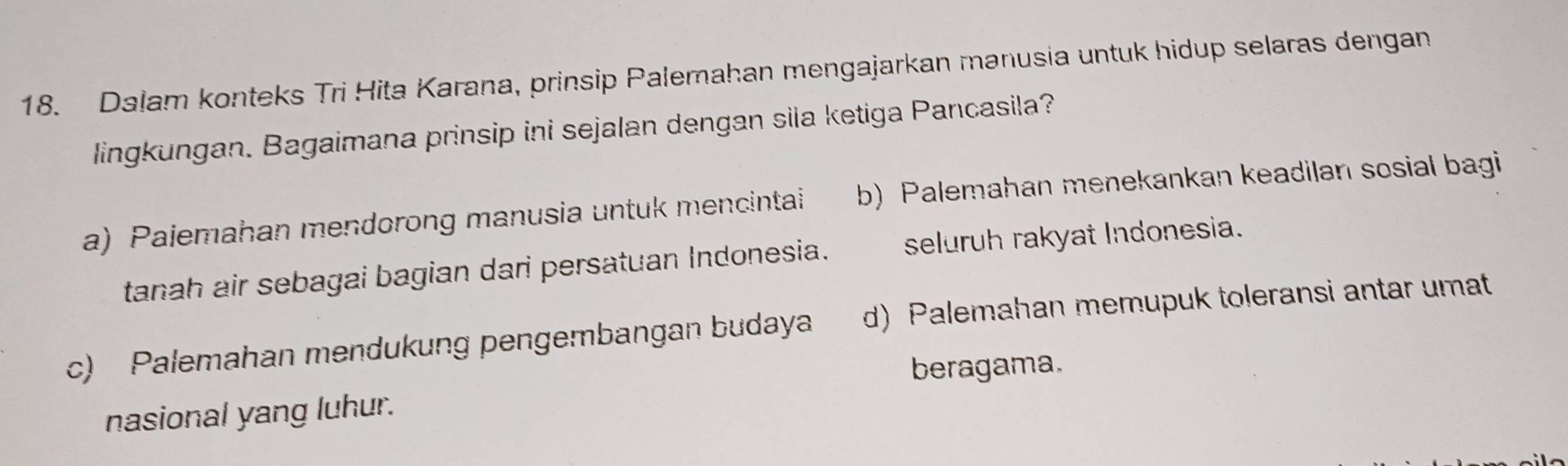 Dalam konteks Tri Hita Karana, prinsip Palemahan mengajarkan manusia untuk hidup selaras dengan
lingkungan. Bagaimana prinsip ini sejalan dengan sila ketiga Pancasila?
a) Pajemahan mendorong manusia untuk mencintai b) Palemahan menekankan keadilan sosial bagi
tanah air sebagai bagian dari persatuan Indonesia. seluruh rakyat Indonesia.
c) Palemahan mendukung pengembangan budaya d) Palemahan memupuk toleransi antar umat
beragama.
nasional yang luhur.