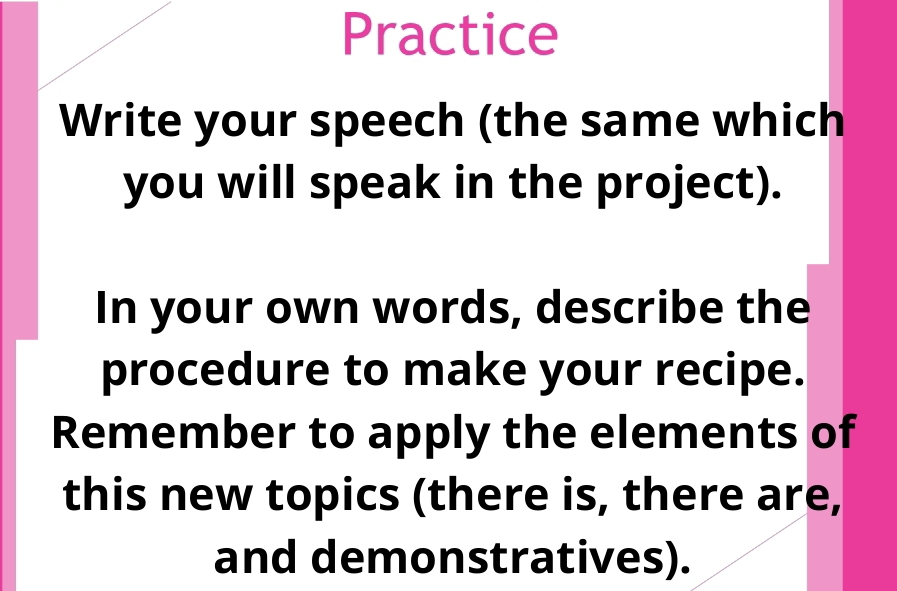 Practice 
Write your speech (the same which 
you will speak in the project). 
In your own words, describe the 
procedure to make your recipe. 
Remember to apply the elements of 
this new topics (there is, there are, 
and demonstratives).