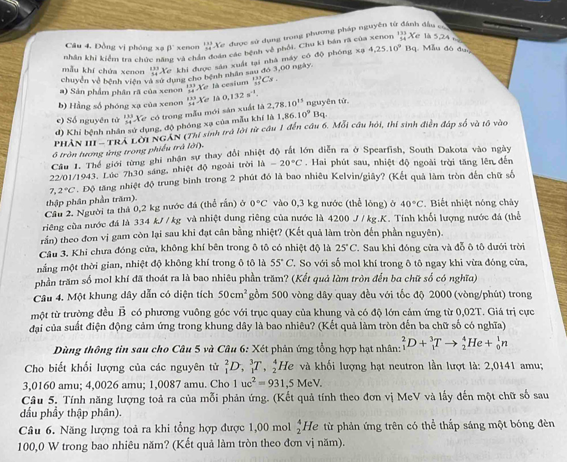 Đồng vị phóng xạ beta° xenon beginarrayr 133 54endarray X
Ye được sử dụng trong phương pháp nguyên từ đầu cũ
nhân khi kiểm tra chức nã và chả án các bệnh về phồi. Chu kỉ bán rã của xenon _(54)^(133)Xe là 5,24 m
mẫu khí chứa xenon beginarrayr 133 54endarray Xe khi được sản xuất tại nhà máy có độ phóng x° 4,25.10^9Bq 1. Mẫu đó đượ
chuyển về bệnh viện và sử dụng cho bệnh nhân sau đó 3,00 ngày.
a) Sản phẩm phân rã của xenon beginarrayr 133 54endarray Xe là cesium _(55)^(133)Cs.
b) Hằng số phóng xạ của xenon beginarrayr 133 54endarray 1 Xe là 0,132s^(-1).
c) Số nguyên tử beginarrayr 133 54endarray Xe có trong mẫu mới sản xuất là 2,78.10^(15) nguyên tử.
d) Khi bệnh nhân sử dụng, độ phóng xạ của mẫu khí là 1,86.10^9 Bq
PHẢN III -TRÁ Lời NGÁN (Thí sinh trả lời từ câu 1 đến cầu 6. Mỗi câu hỏi, thí sinh điền đáp số và tô vào
ô tròn tương ứng trong phiếu trả lời).
Câu 1. Thế giới từng ghi nhận sự thay đổi nhiệt độ rất lớn diễn ra ở Spearfish, South Dakota vào ngày
22/01/1943. Lúc h30 sáng, nhiệt độ ngoài trời 1a-20°C.  Hai phút sau, nhiệt độ ngoài trời tăng lên đến
7 2°C. Độ tăng nhiệt độ trung bình trong 2 phút đó là bao nhiêu Kelvin/giây? (Kết quả làm tròn đến chữ số
thập phân phần trăm).
Cầu 2. Người ta thả 0,2 kg nước đá (thể rắn) ở 0°C vào 0,3 kg nước (thể lỏng) ở 40°C. Biết nhiệt nóng chảy
riêng của nước đá là 334 kJ / kg và nhiệt dung riêng của nước là 4200 J / kg.K. Tính khối lượng nước đá (thể
rắn) theo đơn vị gam còn lại sau khi đạt cân bằng nhiệt? (Kết quả làm tròn đến phần nguyên).
Câu 3. Khi chưa đóng cửa, không khí bên trong ô tô có nhiệt độ là 25°C 7  Sau khi đóng cửa và đỗ ô tô dưới trời
mắng một thời gian, nhiệt độ không khí trong ô tô là 55°C T. So với số mol khí trong ô tô ngay khi vừa đóng cửa,
phần trăm số mol khí đã thoát ra là bao nhiêu phần trăm? (Kết quả làm tròn đến ba chữ số có nghĩa)
Câu 4. Một khung dây dẫn có diện tích 50cm^2 gồm 500 vòng dây quay đều với tốc độ 2000 (vòng/phút) trong
một từ trường đều vector B có phương vuông góc với trục quay của khung và có độ lớn cảm ứng từ 0,02T. Giá trị cực
đại của suất điện động cảm ứng trong khung dây là bao nhiêu? (Kết quả làm tròn đến ba chữ số có nghĩa)
Dùng thông tin sau cho Câu 5 và Câu 6: Xét phản ứng tổng hợp hạt nhân: _1^(2D+_1^3Tto _2^4He+_0^1n
Cho biết khối lượng của các nguyên tử _1^2D,_1^3T,_2^4He và khối lượng hạt neutron lần lượt là: 2,0141 amu;
3,0160 amu; 4,0026 amu; 1,0087 amu. Cho 1uc^2)=931,5MeV.
Câu 5. Tính năng lượng toả ra của mỗi phản ứng. (Kết quả tính theo đơn vị MeV và lấy đến một chữ số sau
đấu phầy thập phân).
Câu 6. Năng lượng toả ra khi tổng hợp được 1,00 mol beginarrayr 4 2endarray He từ phản ứng trên có thể thắp sáng một bóng đèn
100,0 W trong bao nhiêu năm? (Kết quả làm tròn theo đơn vị năm).