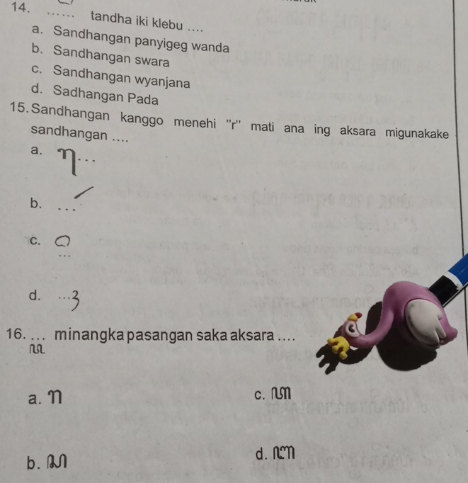 tandha iki klebu ....
a. Sandhangan panyigeg wanda
b. Sandhangan swara
c. Sandhangan wyanjana
d. Sadhangan Pada
15. Sandhangan kanggo menehi ''r'' mati ana ing aksara migunakake
sandhangan ....
_
a.
b._
C.
_
d._
16. ... minangka pasangan saka aksara ....
a. N c. M
b. M d. nn