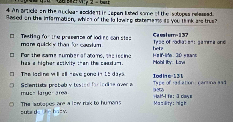 ress quiz: Radioactivity 2 - test
4 An article on the nuclear accident in Japan listed some of the isotopes released.
Based on the information, which of the following statements do you think are true?
Caesium- 137
Testing for the presence of iodine can stop Type of radiation: gamma and
more quickly than for caesium.
beta
For the same number of atoms, the iodine Half-life: 30 years
has a higher activity than the caesium. Mobility: Low
The lodine will all have gone in 16 days. Iodine- 131
Scientists probably tested for iodine over a Type of radiation: gamma and
beta
much larger area. Half-life: 8 days
The isotopes are a low risk to humans Mobility: high
outside the body.