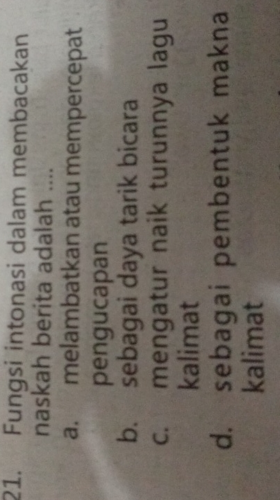 Fungsi intonasi dalam membacakan
naskah berita adalah ....
a. melambatkan atau mempercepat
pengucapan
b. sebagai daya tarik bicara
c. mengatur naik turunnya lagu
kalimat
d. sebagai pembentuk makna
kalimat