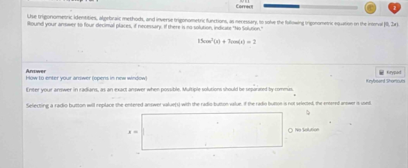 Correct
Use trigonometric identities, algebraic methods, and inverse trigonometric functions, as necessary, to solve the following trigonometric equation on the intervall (0,2x)
Round your answer to four decimal places, if necessary. If there is no solution, indicate "No Solution."
15cos^2(x)+7cos (x)=2
Answer
How to enter your answer (opens in new window) Keyboard Shortcuts Keypad
Enter your answer in radians, as an exact answer when possible. Multiple solutions should be separated by commas.
Selecting a radio button will replace the entered answer value(s) with the radio button value. If the radio button is not selected, the entered answer is used
D
x= ○ No Solution