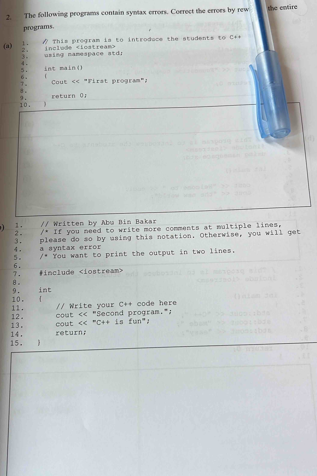 The following programs contain syntax errors. Correct the errors by rew the entire 
programs. 
1. / This program is to introduce the students to C++ 
(a) 2 . include iostream> 
3. using namespace std; 
4 . 
5 . int main() 
6 .  
7. Cout
8. 
9. int 
10. . 
11 . // Write your C++ code here 
12 . cout "Second program."; 
13. cout <<''C++ is fun"; 
14. return; 
15.