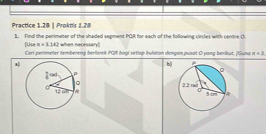 Practice 1.2B | Praktis 1.2B 
1. Find the perimeter of the shaded segment PQR for each of the following circles with centre O. 
[Use π =3.142 when necessary] 
Cari perimeter tembereng berlorek PQR bagi setiap bulatan dengan pusat O yang berikut. [Guna π =3. 
a) 
b)