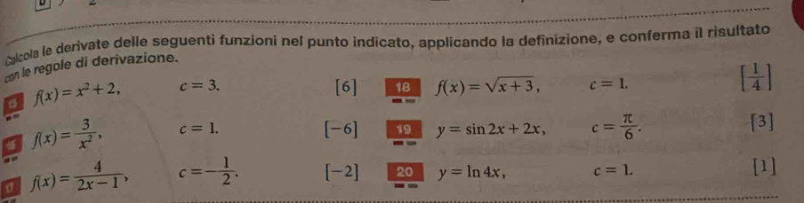 ralcola le derivate delle seguenti funzioni nel punto indicato, applicando la definizione, e conferma il risultato 
con le regole di derivazione.
f(x)=x^2+2, c=3. [6] 18 f(x)=sqrt(x+3), c=1.
[ 1/4 ]
f(x)= 3/x^2 , c=1.
[-6] 19 y=sin 2x+2x, c= π /6 . [3] 
σ f(x)= 4/2x-1 , c=- 1/2 . [-2] 20 y=ln 4x, c=1. [1]