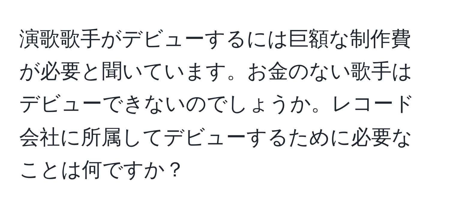 演歌歌手がデビューするには巨額な制作費が必要と聞いています。お金のない歌手はデビューできないのでしょうか。レコード会社に所属してデビューするために必要なことは何ですか？