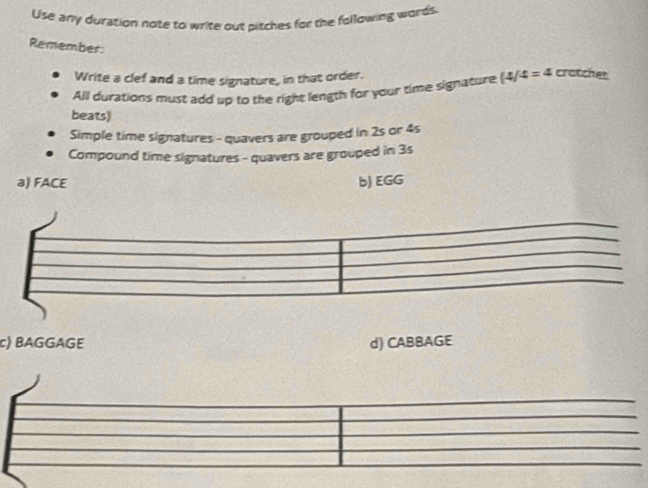 Use any duration note to write out pitches for the following words.
Remember:
Write a clef and a time signature, in that order.
All durations must add up to the right length for your time signature (4/4=4 crotcher
beats)
Simple time signatures - quavers are grouped in 2s or 4s
Compound time signatures - quavers are grouped in 3s
a) FACE b) EGG
c) BAGGAGE d) CABBAGE