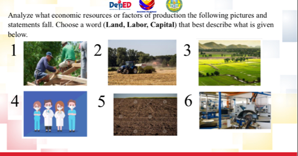 DepED 
Analyze what economic resources or factors of production the following pictures and 
statements fall. Choose a word (Land, Labor, Capital) that best describe what is given 
below. 
1 
2 
3 
4 
5 
6