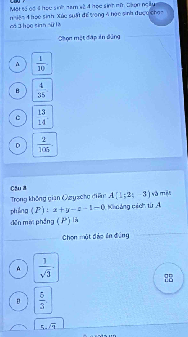 Một tố có 6 học sinh nam và 4 học sinh nữ. Chọn ngẫu
nhiên 4 học sinh. Xác suất để trong 4 học sinh được chọn
có 3 học sinh nữ là
Chọn một đáp án đúng
A  1/10 .
B  4/35 .
C  13/14 .
D  2/105 . 
Câu 8
Trong không gian Oxyzcho điểm A(1;2;-3) và mặt
phảng (P) : x+y-z-1=0. Khoảng cách từ A
đến mặt phẳng (P) là
Chọn một đáp án đúng
A  1/sqrt(3) ·
□□
B  5/3 .
5sqrt(3)