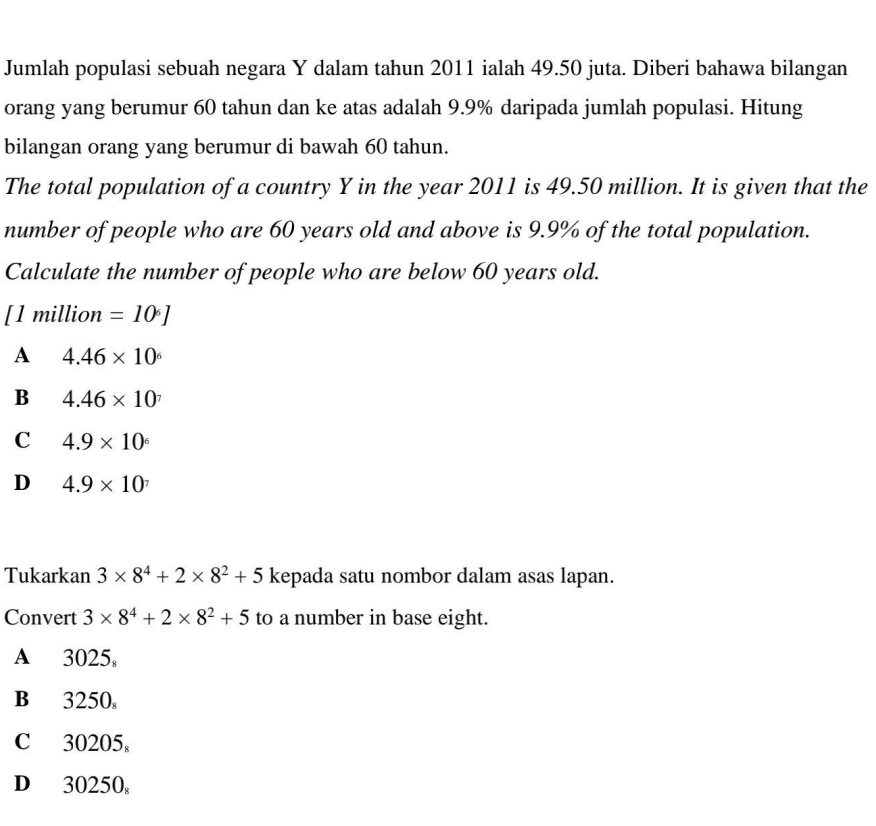 Jumlah populasi sebuah negara Y dalam tahun 2011 ialah 49.50 juta. Diberi bahawa bilangan
orang yang berumur 60 tahun dan ke atas adalah 9.9% daripada jumlah populasi. Hitung
bilangan orang yang berumur di bawah 60 tahun.
The total population of a country Y in the year 2011 is 49.50 million. It is given that the
number of people who are 60 years old and above is 9.9% of the total population.
Calculate the number of people who are below 60 years old.
[ 1 million =10°]
A 4.46* 10^6
B 4.46* 10^7
C 4.9* 10^6
D 4.9* 10^7
Tukarkan 3* 8^4+2* 8^2+5 kepada satu nombor dalam asas lapan.
Convert 3* 8^4+2* 8^2+5 to a number in base eight.
A 3025,
B 3250
C 30205 。
D 30250 。