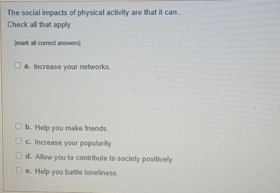 The social impacts of physical activity are that it can...
Check all that apply
[mark all correct answers]
a. Increase your networks.
b. Help you make friends.
c. Increase your popularity.
d. Allow you to contribute to society positively.
e. Help you battle loneliness.