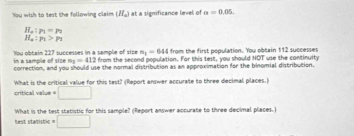 You wish to test the following claim (H_a) at a significance level of alpha =0.05.
H_o:p_1=p_2
H_a:p_1>p_2
You obtain 227 successes in a sample of size n_1=644 from the first population. You obtain 112 successes 
in a sample of size n_2=412 from the second population. For this test, you should NOT use the continuity 
correction, and you should use the normal distribution as an approximation for the binomial distribution. 
What is the critical value for this test? (Report answer accurate to three decimal places.) 
critical value =□
What is the test statistic for this sample? (Report answer accurate to three decimal places.) 
test statistic =□