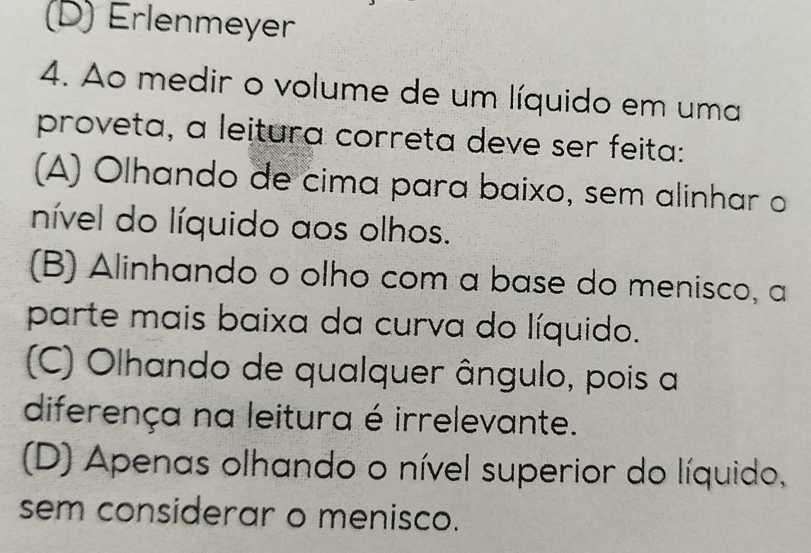 (D) Erlenmeyer
4. Ao medir o volume de um líquido em uma
proveta, a leitura correta deve ser feita:
(A) Olhando de cima para baixo, sem alinhar o
nível do líquido aos olhos.
(B) Alinhando o olho com a base do menisco, a
parte mais baixa da curva do líquido.
(C) Olhando de qualquer ângulo, pois a
diferença na leitura é irrelevante.
(D) Apenas olhando o nível superior do líquido,
sem considerar o menisco.