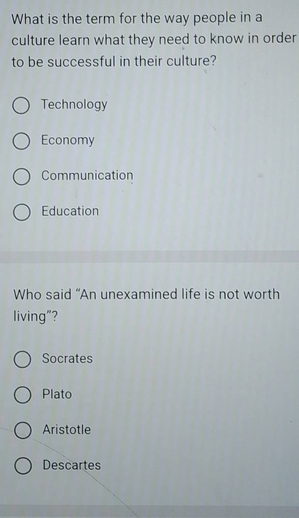 What is the term for the way people in a
culture learn what they need to know in order
to be successful in their culture?
Technology
Economy
Communication
Education
Who said “An unexamined life is not worth
living"?
Socrates
Plato
Aristotle
Descartes