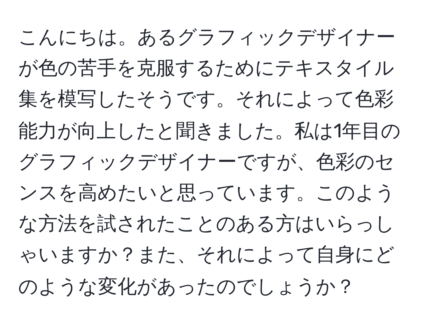 こんにちは。あるグラフィックデザイナーが色の苦手を克服するためにテキスタイル集を模写したそうです。それによって色彩能力が向上したと聞きました。私は1年目のグラフィックデザイナーですが、色彩のセンスを高めたいと思っています。このような方法を試されたことのある方はいらっしゃいますか？また、それによって自身にどのような変化があったのでしょうか？