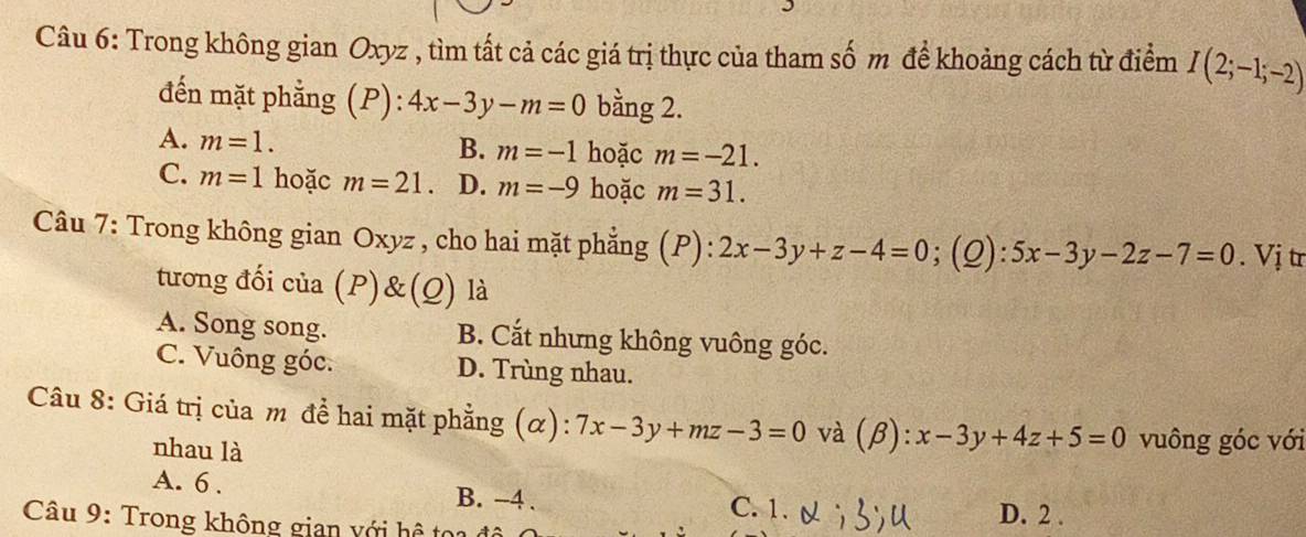 Trong không gian Oxyz , tìm tất cả các giá trị thực của tham số m để khoảng cách từ điểm I(2;-1;-2)
đến mặt phẳng (P): 4x-3y-m=0 bằng 2.
A. m=1. hoặc m=-21.
B. m=-1
C. m=1 hoặc m=21 D. m=-9 hoặc m=31. 
Câu 7: Trong không gian Oxyz , cho hai mặt phẳng (P): 2x-3y+z-4=0;(Q): 5x-3y-2z-7=0. Vị tr
tương đối của (P)&(Q) là
A. Song song. B. Cắt nhưng không vuông góc.
C. Vuông góc. D. Trùng nhau.
Câu 8: Giá trị của m để hai mặt phẳng (α): 7x-3y+mz-3=0 và (beta ):x-3y+4z+5=0 vuông góc với
nhau là
A. 6. B. -4. C. 1.
Câu 9: Trong không gian với hệ tọi D. 2.