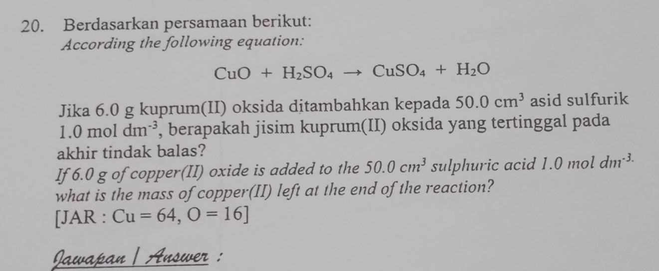 Berdasarkan persamaan berikut: 
According the following equation:
CuO+H_2SO_4to CuSO_4+H_2O
Jika 6.0 g kuprum(II) oksida ditambahkan kepada 50.0cm^3 asid sulfurik
1.0moldm^(-3) , berapakah jisim kuprum(II) oksida yang tertinggal pada 
akhir tindak balas? 
If 6.0 g of copper(II) oxide is added to the 50.0cm^3 sulphuric acid 1.0 mol dm^(-3.)
what is the mass of copper(II) left at the end of the reaction? 
[JAR :Cu=64,O=16]
Jawapan | Answer :