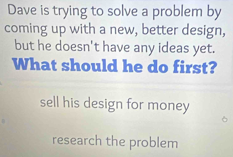 Dave is trying to solve a problem by
coming up with a new, better design,
but he doesn't have any ideas yet.
What should he do first?
sell his design for money
research the problem