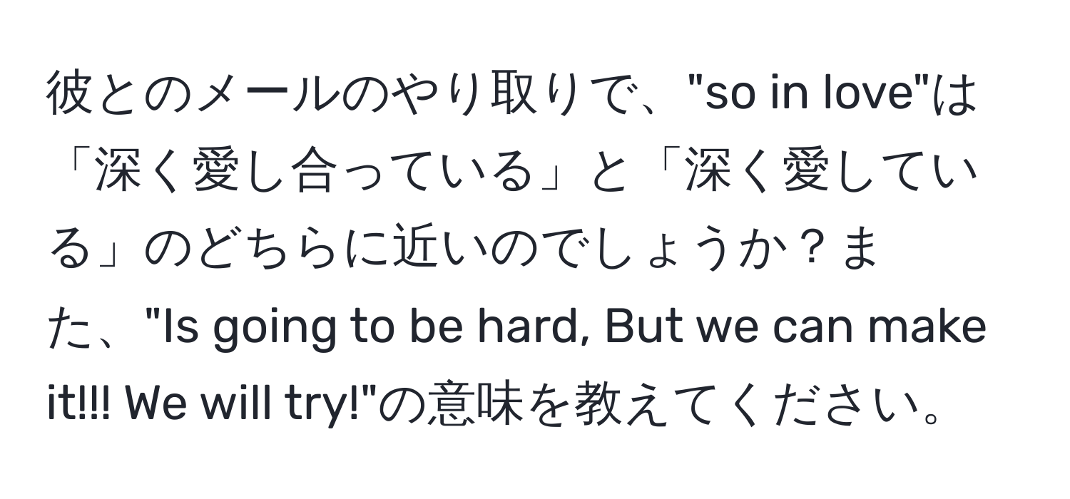 彼とのメールのやり取りで、"so in love"は「深く愛し合っている」と「深く愛している」のどちらに近いのでしょうか？また、"Is going to be hard, But we can make it!!! We will try!"の意味を教えてください。