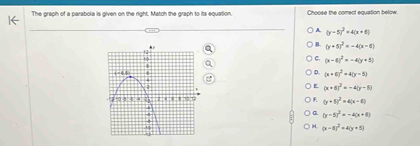 The graph of a parabola is given on the right. Match the graph to its equation. Choose the correct equation below.
A. (y-5)^2=4(x+6)
B. (y+5)^2=-4(x-6)
C. (x-6)^2=-4(y+5)
D. (x+6)^2=4(y-5)
E. (x+6)^2=-4(y-5)
F. (y+5)^2=4(x-6)
G. (y-5)^2=-4(x+6)
H.
(x-6)^2=4(y+5)