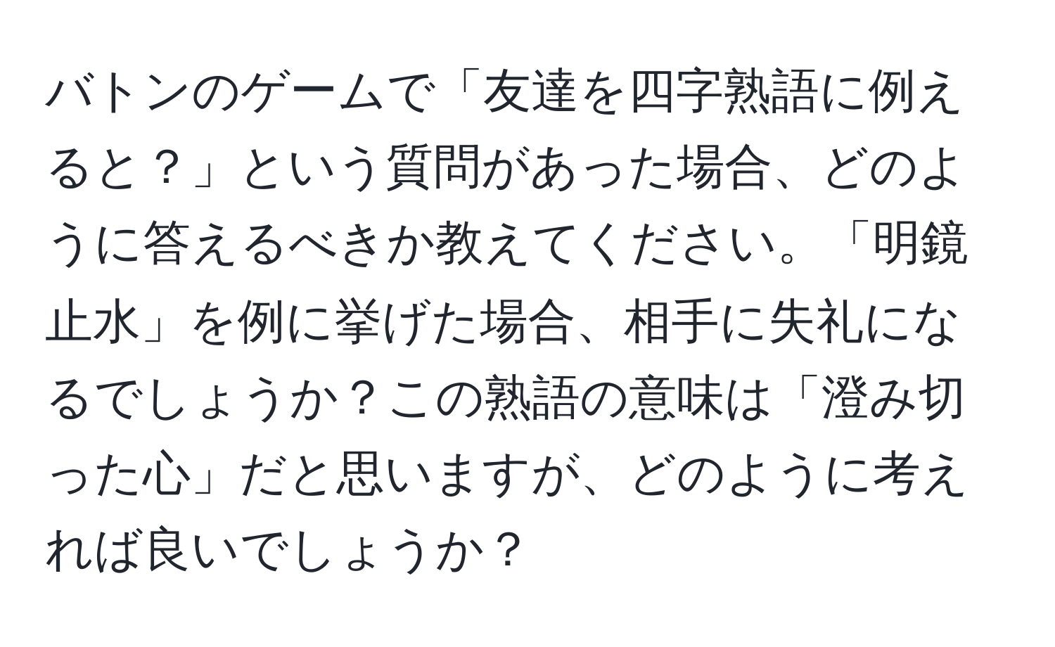 バトンのゲームで「友達を四字熟語に例えると？」という質問があった場合、どのように答えるべきか教えてください。「明鏡止水」を例に挙げた場合、相手に失礼になるでしょうか？この熟語の意味は「澄み切った心」だと思いますが、どのように考えれば良いでしょうか？