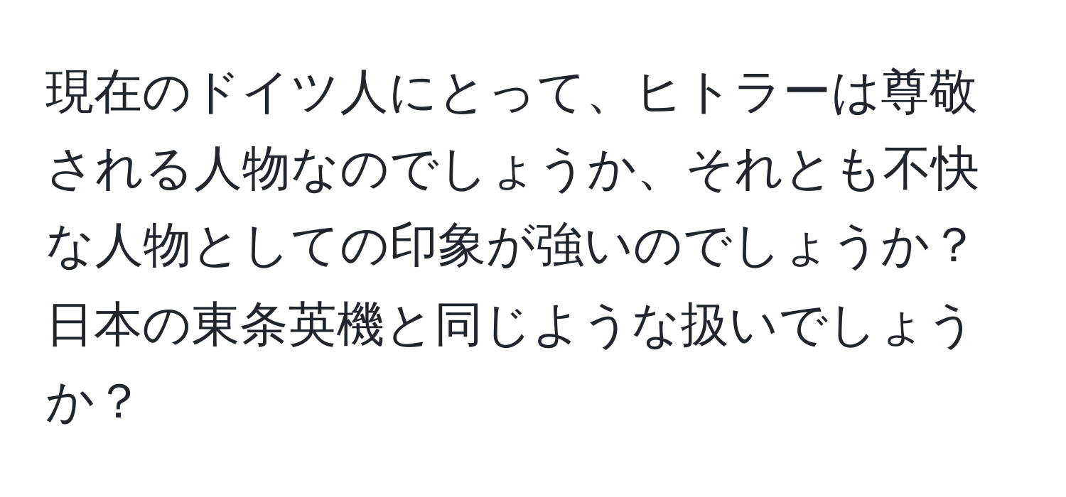 現在のドイツ人にとって、ヒトラーは尊敬される人物なのでしょうか、それとも不快な人物としての印象が強いのでしょうか？日本の東条英機と同じような扱いでしょうか？