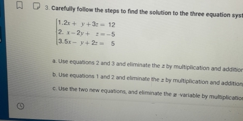 Carefully follow the steps to find the solution to the three equation sys
beginarrayl 1.2x+y+3z=12 2.x-2y+z=-5 3.5x-y+2z=5endarray.
a. Use equations 2 and 3 and eliminate the # by multiplication and additio
b. Use equations 1 and 2 and eliminate the z by multiplication and addition
c. Use the two new equations, and eliminate the æ -variable by multiplicatio