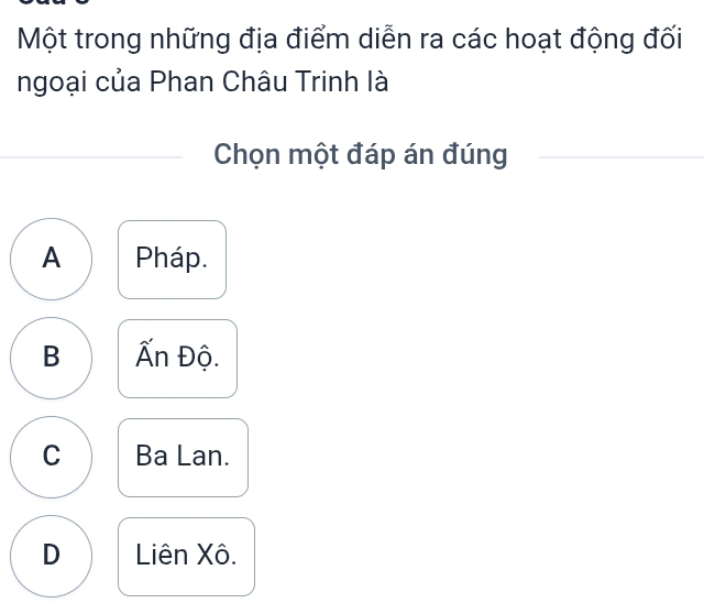 Một trong những địa điểm diễn ra các hoạt động đối
ngoại của Phan Châu Trinh là
Chọn một đáp án đúng
A Pháp.
B Ấn Độ.
C Ba Lan.
D Liên Xô.