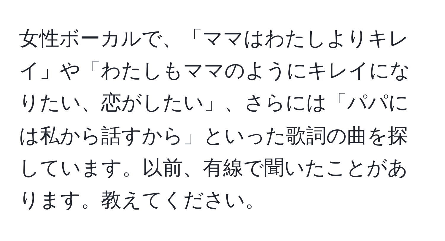 女性ボーカルで、「ママはわたしよりキレイ」や「わたしもママのようにキレイになりたい、恋がしたい」、さらには「パパには私から話すから」といった歌詞の曲を探しています。以前、有線で聞いたことがあります。教えてください。