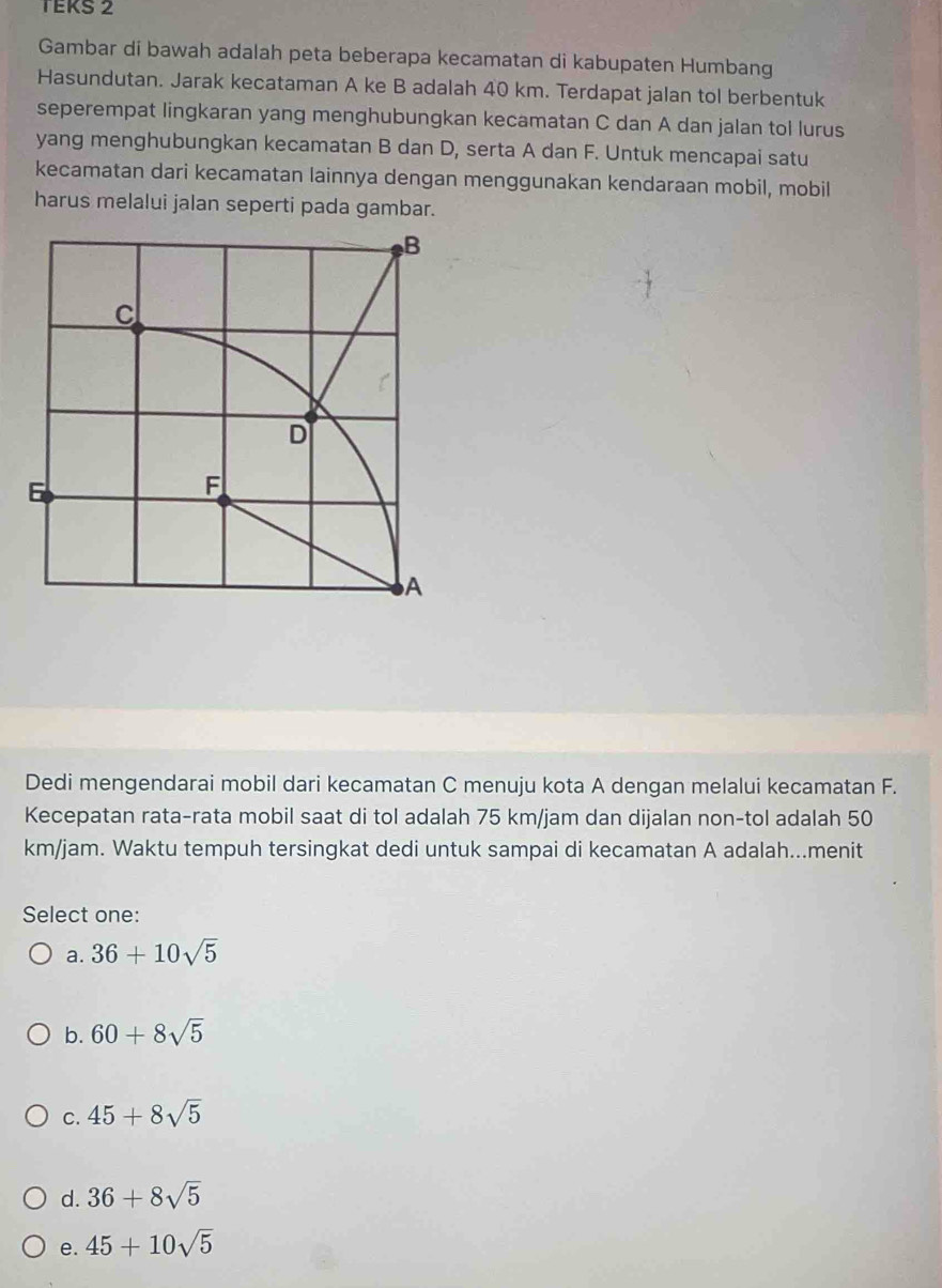 TEKS 2
Gambar di bawah adalah peta beberapa kecamatan di kabupaten Humbang
Hasundutan. Jarak kecataman A ke B adalah 40 km. Terdapat jalan tol berbentuk
seperempat lingkaran yang menghubungkan kecamatan C dan A dan jalan tol lurus
yang menghubungkan kecamatan B dan D, serta A dan F. Untuk mencapai satu
kecamatan dari kecamatan lainnya dengan menggunakan kendaraan mobil, mobil
harus melalui jalan seperti pada gambar.
Dedi mengendarai mobil dari kecamatan C menuju kota A dengan melalui kecamatan F.
Kecepatan rata-rata mobil saat di tol adalah 75 km/jam dan dijalan non-tol adalah 50
km/jam. Waktu tempuh tersingkat dedi untuk sampai di kecamatan A adalah...menit
Select one:
a. 36+10sqrt(5)
b. 60+8sqrt(5)
C. 45+8sqrt(5)
d. 36+8sqrt(5)
e. 45+10sqrt(5)