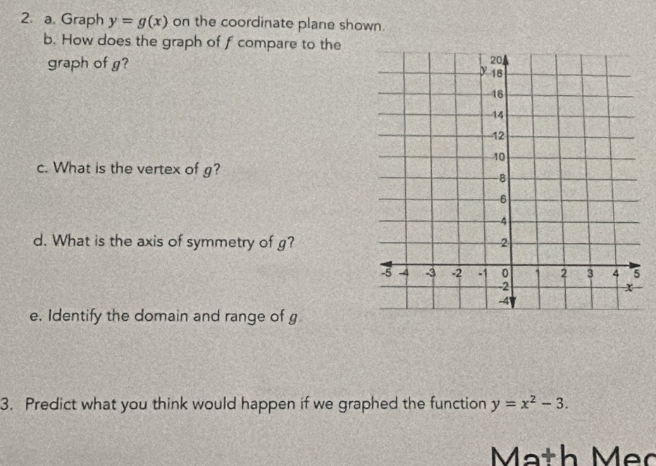 Graph y=g(x) on the coordinate plane shown.
b. How does the graph of f compare to the
graph of g?
c. What is the vertex of g?
d. What is the axis of symmetry of g?
e. Identify the domain and range of g
3. Predict what you think would happen if we graphed the function y=x^2-3. 
Mạth Mẹc