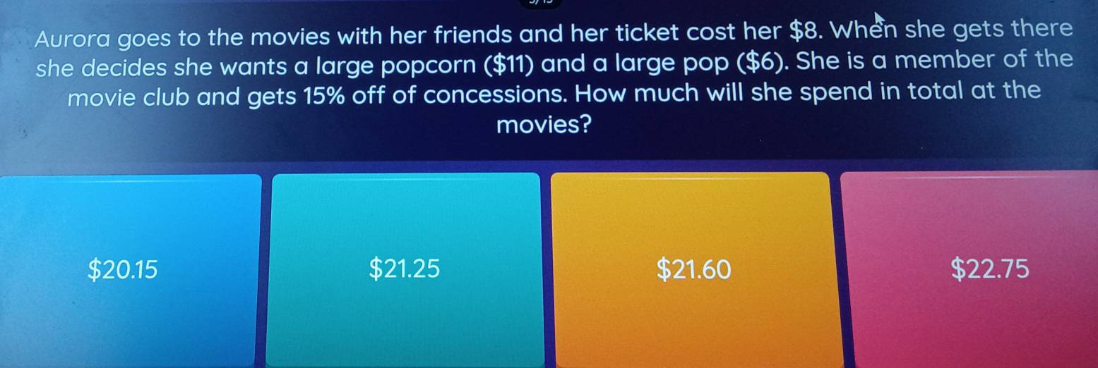 Aurora goes to the movies with her friends and her ticket cost her $8. When she gets there
she decides she wants a large popcorn ($11) and a large pop ($6). She is a member of the
movie club and gets 15% off of concessions. How much will she spend in total at the
movies?
$20.15 $21.25 $21.60 $22.75