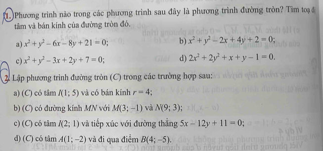 (1.)Phương trình nào trong các phương trình sau đây là phương trình đường tròn? Tìm toạ độ
tâm và bán kính của đường tròn đó.
a) x^2+y^2-6x-8y+21=0;
b) x^2+y^2-2x+4y+2=0.
c) x^2+y^2-3x+2y+7=0; d) 2x^2+2y^2+x+y-1=0. 
2 Lập phương trình đường tròn (C) trong các trường hợp sau:
a) (C) có tâm I(1;5) và có bán kính r=4
b) (C) có đường kính MN với M(3;-1) và N(9;3)
c) (C) có tâm I(2;1) và tiếp xúc với đường thăng 5x-12y+11=0
d) (C) có tâm A(1;-2) và đi qua điểm B(4;-5).