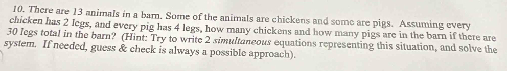 There are 13 animals in a barn. Some of the animals are chickens and some are pigs. Assuming every 
chicken has 2 legs, and every pig has 4 legs, how many chickens and how many pigs are in the barn if there are
30 legs total in the barn? (Hint: Try to write 2 simultaneous equations representing this situation, and solve the 
system. If needed, guess & check is always a possible approach).