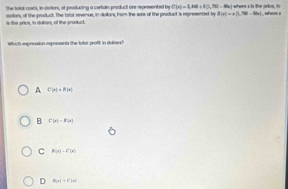 The total costs, in dollors, of producing a certain product are represented by C(z)=3,840+6(1,750-80z) where x is the price, in
collars, of the product. The total revenue, in dollars, from the sale of the product is represented by R(x)=x(1,760-80x) , where a
is the price, in doliars, of the product.
Which expression represents the total profit in dollars?
A C(x)+R(x)
B C(z)-R(z)
C R(z)-C(z)
D R(x)/ C(x)