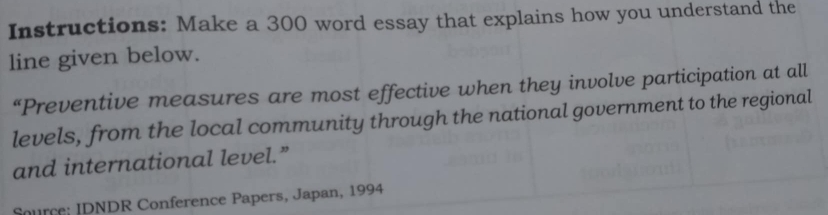 Instructions: Make a 300 word essay that explains how you understand the 
line given below. 
“Preventive measures are most effective when they involve participation at all 
levels, from the local community through the national government to the regional 
and international level.” 
Source: IDNDR Conference Papers, Japan, 1994