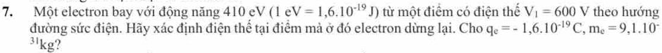 Một electron bay với động năng 410 eV (1 e V=1,6.10^(-19)J) từ một điểm có điện thể V_1=600V theo hướng 
đường sức điện. Hãy xác định điện thể tại điểm mà ở đó electron dừng lại. Cho q_e=-1,6.10^(-19)C, m_e=9,1.10^-
3'kg?