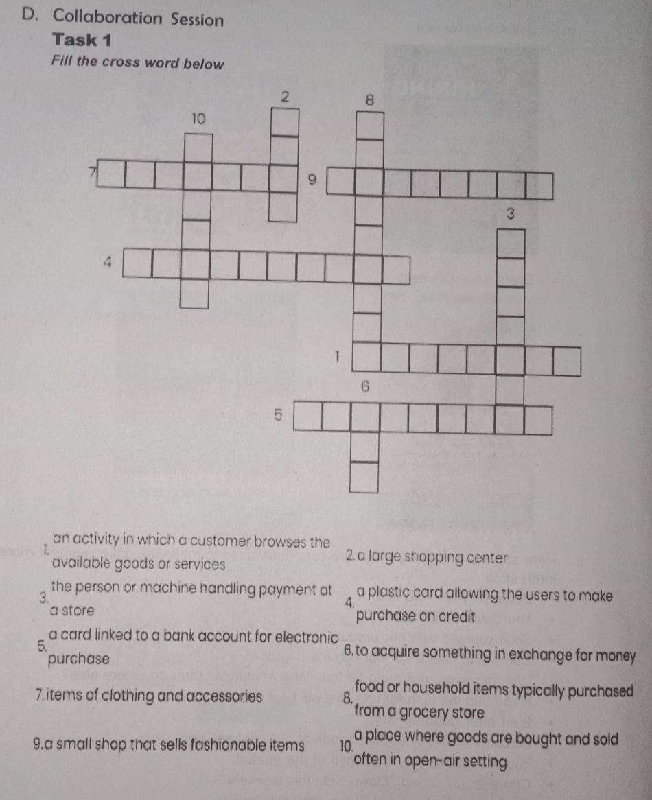 Collaboration Session 
Task 1 
Fill the cross word below 
an activity in which a customer browses the 
available goods or services 
2. a large shopping center 
the person or machine handling payment at a plastic card allowing the users to make 
3. 
4. 
a store purchase on credit 
a card linked to a bank account for electronic 
5. 6. to acquire something in exchange for money 
purchase 
food or household items typically purchased 
7. items of clothing and accessories B. 
from a grocery store 
9.a small shop that sells fashionable items 10. a place where goods are bought and sold 
often in open-air setting