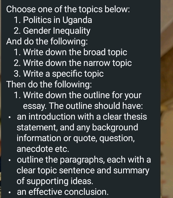 Choose one of the topics below:
1. Politics in Uganda
2. Gender Inequality
And do the following:
1. Write down the broad topic
2. Write down the narrow topic
3. Write a specific topic
Then do the following:
1. Write down the outline for your
essay. The outline should have:
an introduction with a clear thesis
statement, and any background
information or quote, question,
anecdote etc.
outline the paragraphs, each with a
clear topic sentence and summary
of supporting ideas.
an effective conclusion.