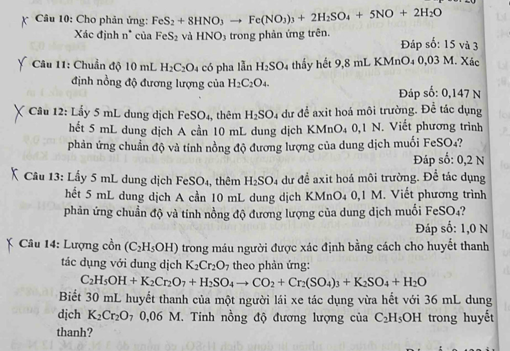 Cho phản ứng: FeS_2+8HNO_3to Fe(NO_3)_3+2H_2SO_4+5NO+2H_2O
Xác định n* của FeS_2 và HNO_3 trong phản ứng trên.
Đáp số: 15 và 3
* Câu 11: Chuẩn độ 10 mL H_2C_2O. 4 có pha lẫn H_2SO_4 thấy hết 9,8 mL KMnO4 0,03 M. Xác
định nồng độ đương lượng của H_2C_2O_4.
Đáp số: 0,147 N
Câu 12: Lấy 5 mL dung dịch Fe SO 4, thêm H_2SO_4 dư để axit hoá môi trường. Để tác dụng to
hết 5 mL dung dịch A cần 10 mL dung dịch KMnO4 0,1 N. Viết phương trình
phản ứng chuẩn độ và tính nồng độ đương lượng của dung dịch muối FeSO4?
Đáp số: 0,2 N
Câu 13: Lấy 5 mL dung dịch FeSO₄, thêm H_2SO_4 dư đề axit hoá môi trường. Để tác dụng
hết 5 mL dung dịch A cần 10 mL dung dịch KMnO4 0,1 M. Viết phương trình
phản ứng chuẩn độ và tính nồng độ đương lượng của dung dịch muối FeSO4?
Đáp số: 1,0 N
Câu 14: Lượng cồn (C_2H_5OH) trong máu người được xác định bằng cách cho huyết thanh
tác dụng với dung dịch K_2Cr_2O_7 theo phản ứng:
C_2H_5OH+K_2Cr_2O_7+H_2SO_4to CO_2+Cr_2(SO_4)_3+K_2SO_4+H_2O
Biết 30 mL huyết thanh của một người lái xe tác dụng vừa hết với 36 mL dung
dịch K_2Cr_2O_7 0,06M I. Tinh nồng độ đương lượng của C_2H_5OH trong huyết
thanh?