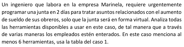 Un ingeniero que labora en la empresa Marinela, requiere urgentemente 
programar una junta en 2 días para tratar asuntos relacionados con el aumento 
de sueldo de sus obreros, solo que la junta será en forma virtual. Analiza todas 
las herramientas disponibles a usar en este caso, de tal manera que a través 
de varias maneras los empleados estén enterados. En este caso menciona al 
menos 6 herramientas, usa la tabla del caso 1.