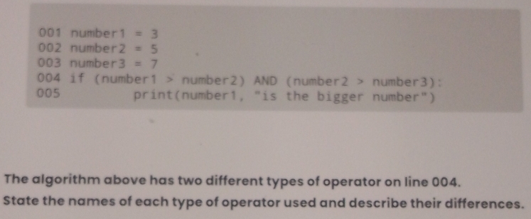 001 number 1=3
002 numbe r 2=5
003 number 3=7
004 if (number1 > number2) AND (number2 > number3): 
005 print(number1, "is the bigger number") 
The algorithm above has two different types of operator on line 004. 
State the names of each type of operator used and describe their differences.